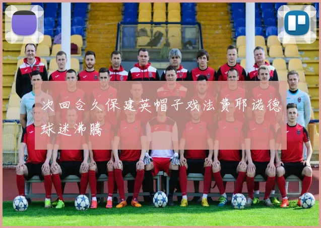 次回合久保建英帽子戏法费耶诺德球迷沸腾