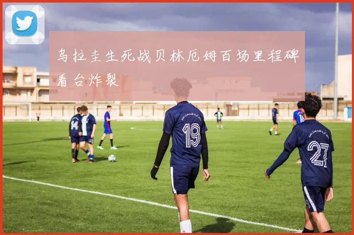 乌拉圭生死战贝林厄姆百场里程碑看台炸裂