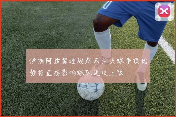 伊朗阿兹蒙迎战新西兰头球争顶优势将直接影响球队进攻上限