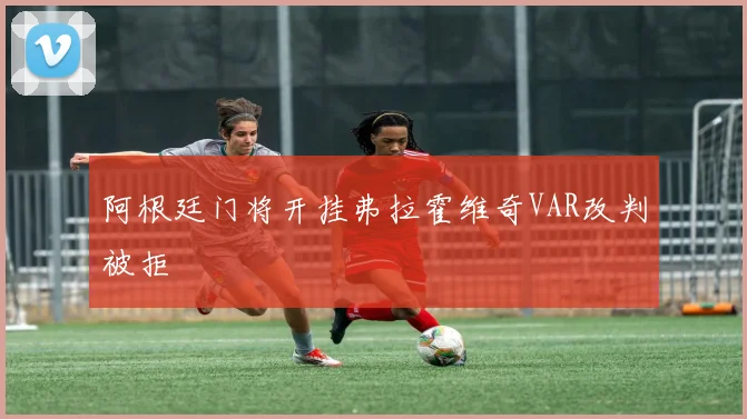 阿根廷门将开挂弗拉霍维奇VAR改判被拒