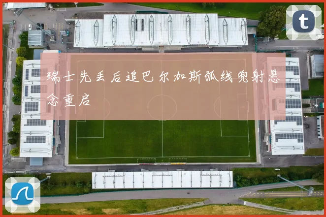 瑞士先丢后追巴尔加斯弧线兜射悬念重启