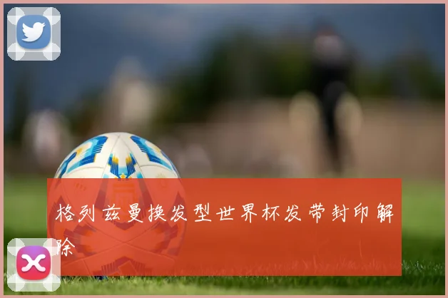 格列兹曼换发型世界杯发带封印解除