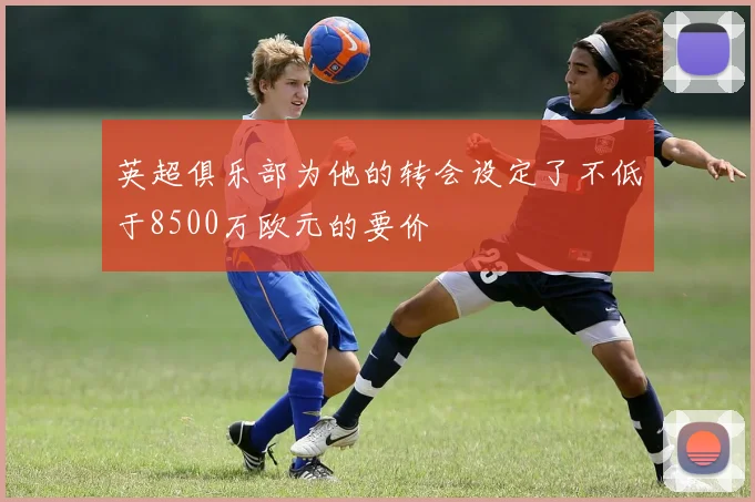 英超俱乐部为他的转会设定了不低于8500万欧元的要价