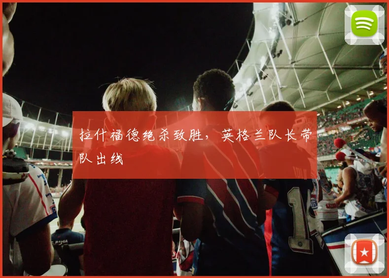 拉什福德绝杀致胜，英格兰队长带队出线