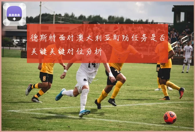 德斯特面对澳大利亚盯防任务是否关键关键对位分析