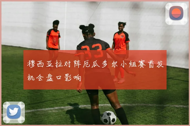 穆西亚拉对阵厄瓜多尔小组赛首发机会盘口影响
