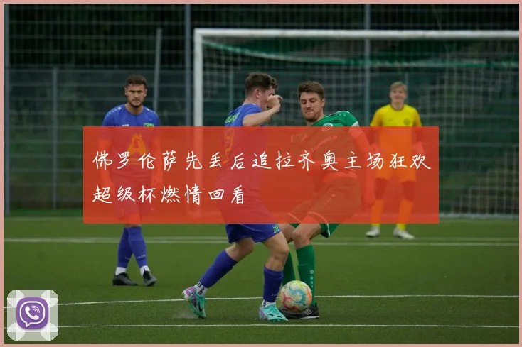 佛罗伦萨先丢后追拉齐奥主场狂欢超级杯燃情回看
