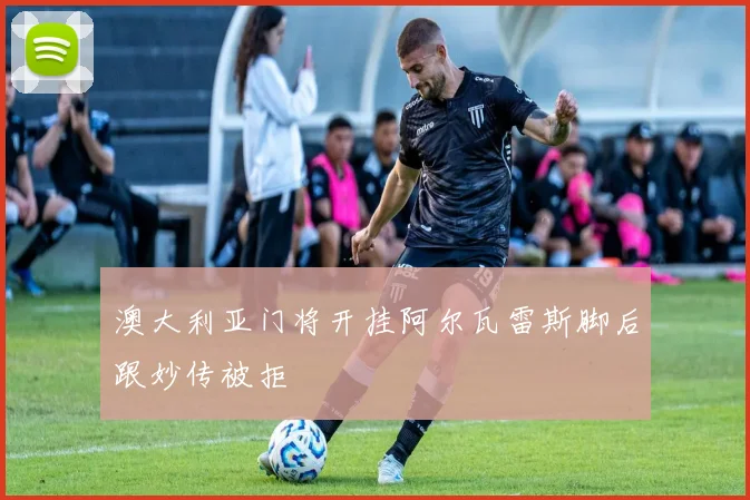 澳大利亚门将开挂阿尔瓦雷斯脚后跟妙传被拒
