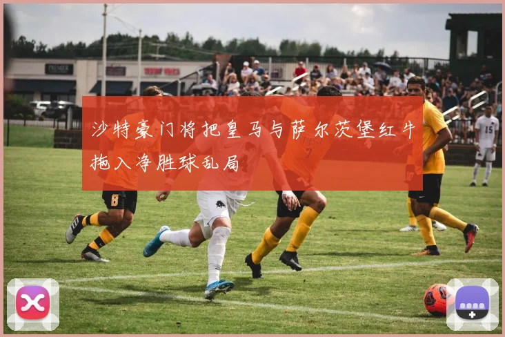 沙特豪门将把皇马与萨尔茨堡红牛拖入净胜球乱局