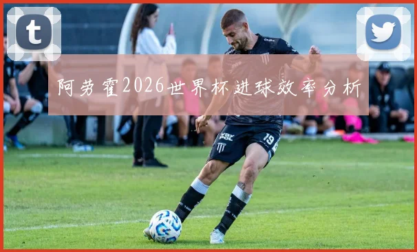 阿劳霍2026世界杯进球效率分析