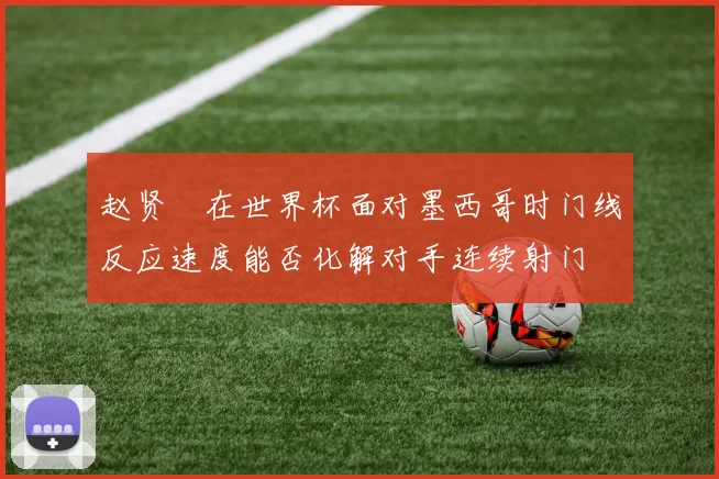 赵贤祐在世界杯面对墨西哥时门线反应速度能否化解对手连续射门