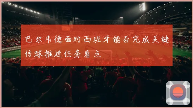 巴尔韦德面对西班牙能否完成关键传球推进任务看点