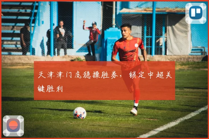 天津津门虎稳操胜券，锁定中超关键胜利