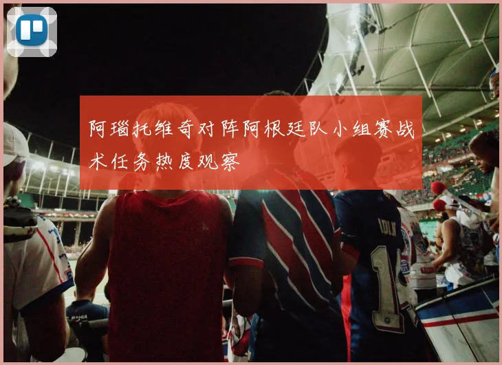 阿瑙托维奇对阵阿根廷队小组赛战术任务热度观察