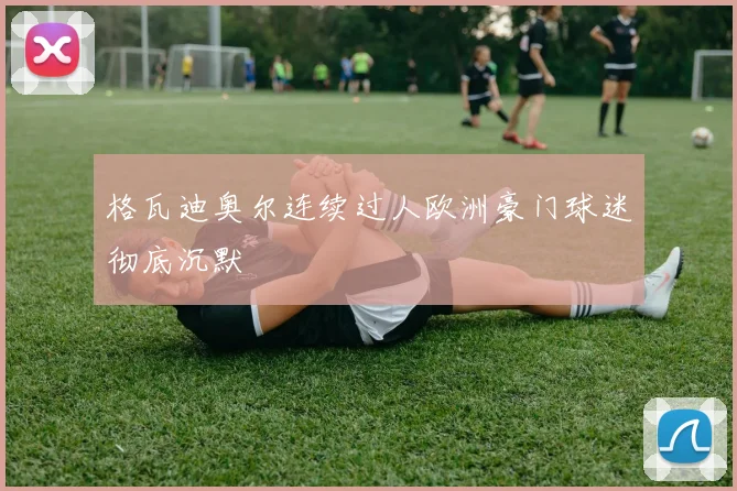格瓦迪奥尔连续过人欧洲豪门球迷彻底沉默