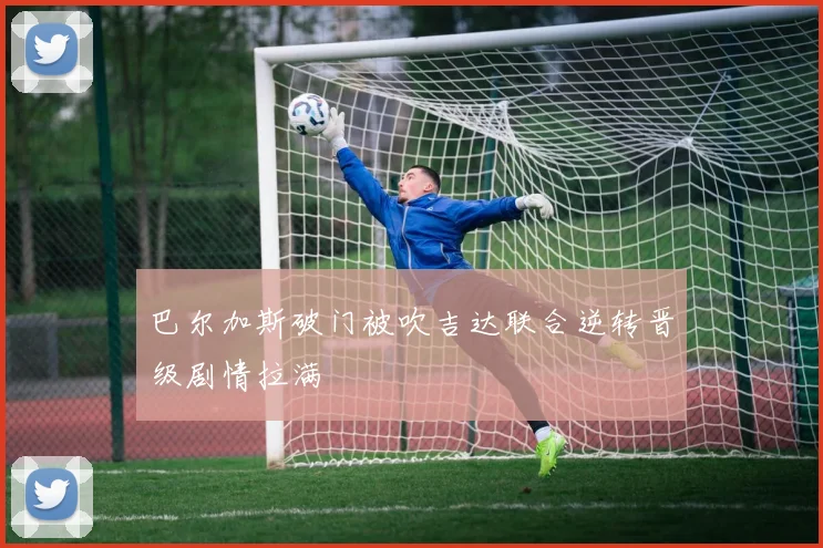巴尔加斯破门被吹吉达联合逆转晋级剧情拉满