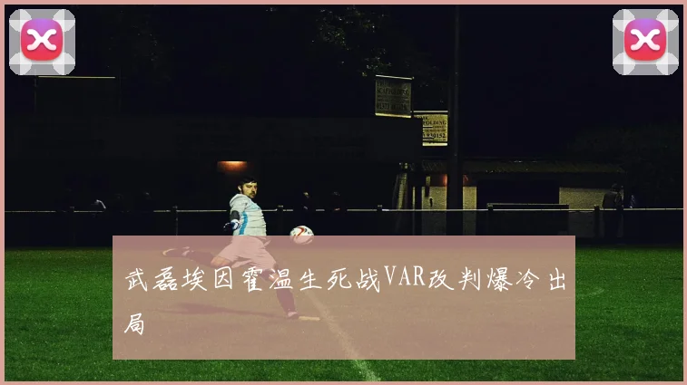 武磊埃因霍温生死战VAR改判爆冷出局