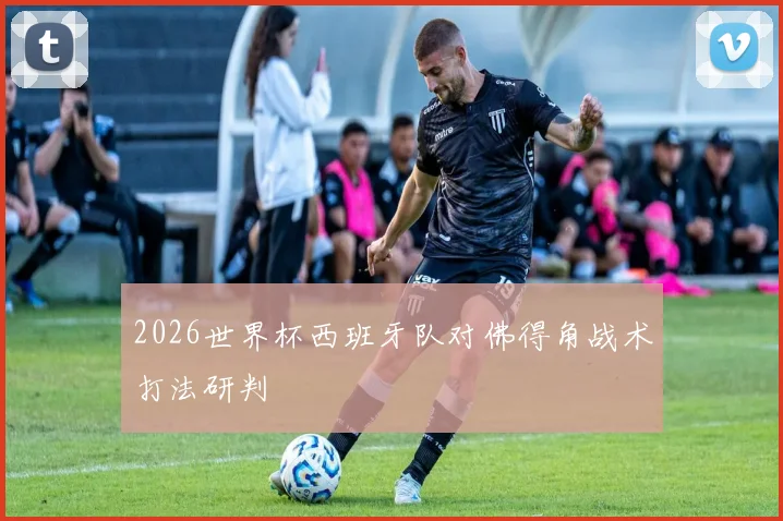 2026世界杯西班牙队对佛得角战术打法研判