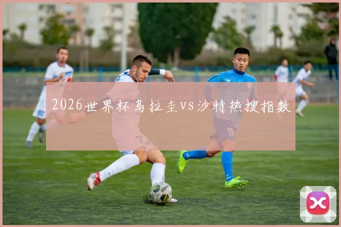 2026世界杯乌拉圭vs沙特热搜指数