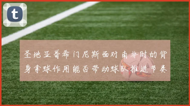 圣地亚哥希门尼斯面对南非时的背身拿球作用能否带动球队推进节奏