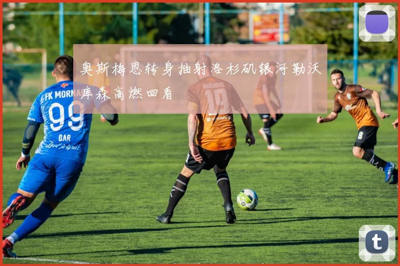 奥斯梅恩转身抽射洛杉矶银河勒沃库森高燃回看