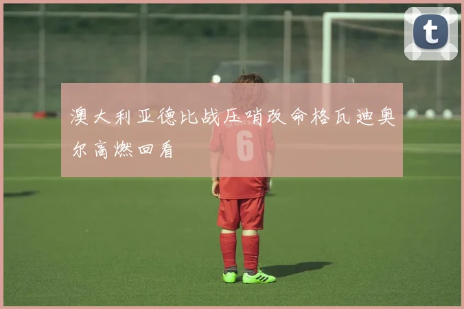 澳大利亚德比战压哨改命格瓦迪奥尔高燃回看