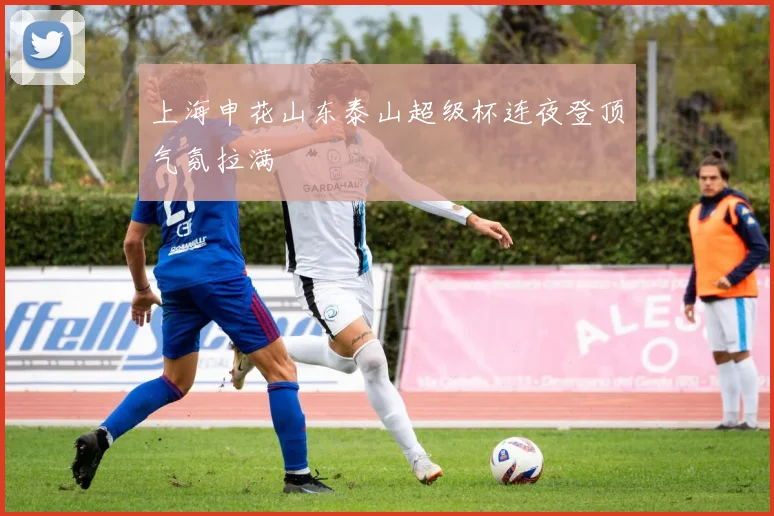 上海申花山东泰山超级杯连夜登顶气氛拉满