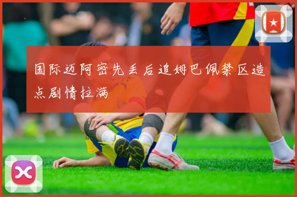 国际迈阿密先丢后追姆巴佩禁区造点剧情拉满