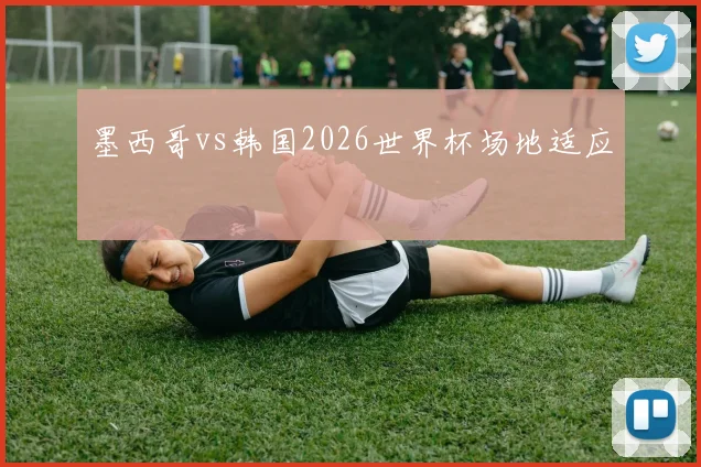 墨西哥vs韩国2026世界杯场地适应