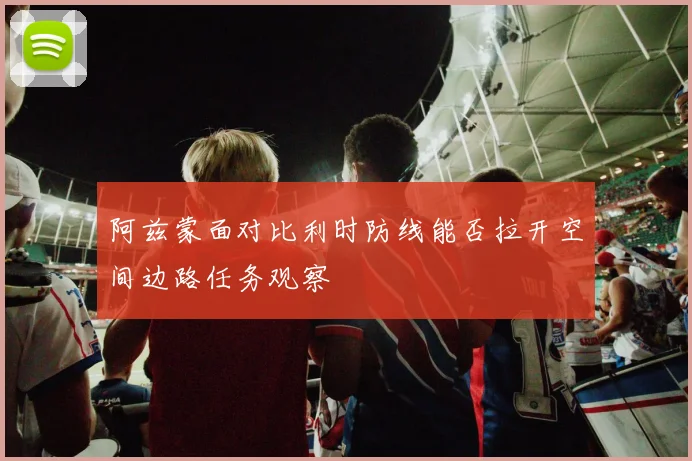 阿兹蒙面对比利时防线能否拉开空间边路任务观察