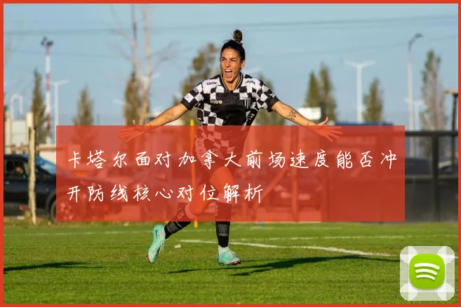 卡塔尔面对加拿大前场速度能否冲开防线核心对位解析