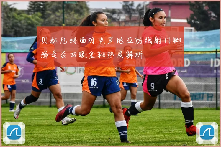 贝林厄姆面对克罗地亚防线射门脚感是否回暖金靴热度解析