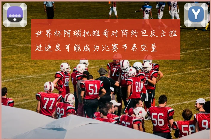世界杯阿瑙托维奇对阵约旦反击推进速度可能成为比赛节奏变量