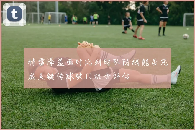 特雷泽盖面对比利时队防线能否完成关键传球破门机会评估