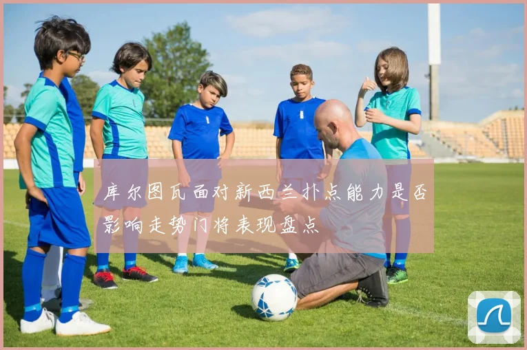 库尔图瓦面对新西兰扑点能力是否影响走势门将表现盘点