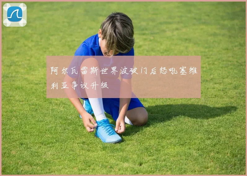 阿尔瓦雷斯世界波破门后怒吼塞维利亚争议升级