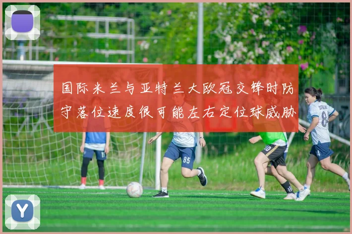 国际米兰与亚特兰大欧冠交锋时防守落位速度很可能左右定位球威胁