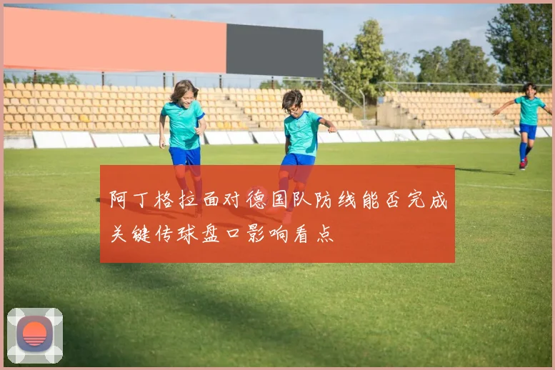 阿丁格拉面对德国队防线能否完成关键传球盘口影响看点