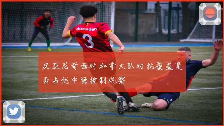 皮亚尼奇面对加拿大队对抗覆盖是否占优中场控制观察