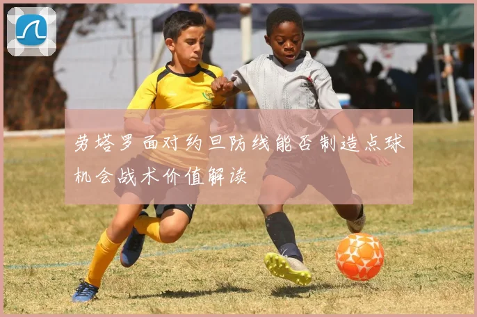 劳塔罗面对约旦防线能否制造点球机会战术价值解读