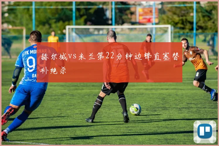 赫尔城vs米兰第22分钟边锋直塞替补绝杀