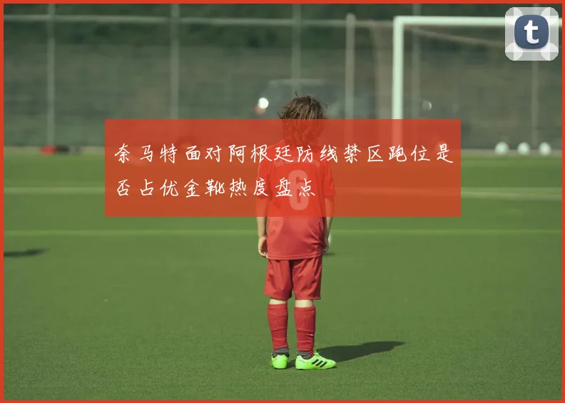 奈马特面对阿根廷防线禁区跑位是否占优金靴热度盘点