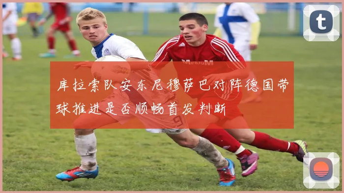 库拉索队安东尼穆萨巴对阵德国带球推进是否顺畅首发判断