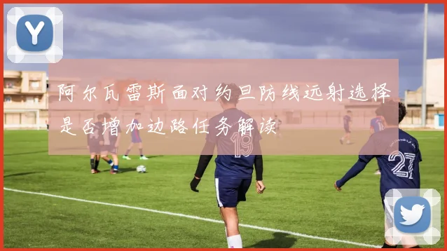 阿尔瓦雷斯面对约旦防线远射选择是否增加边路任务解读