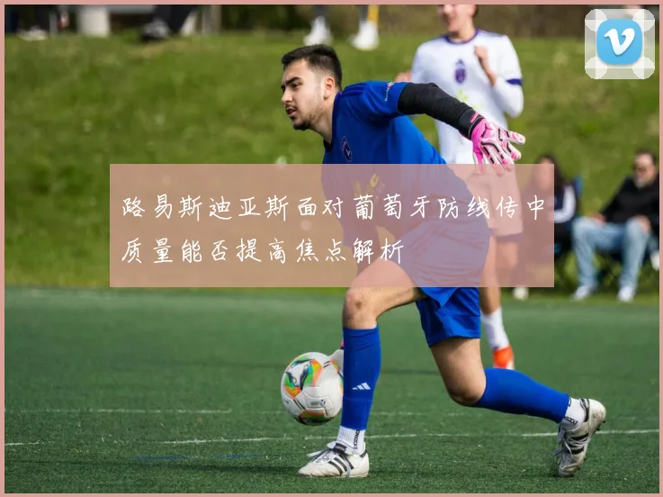 路易斯迪亚斯面对葡萄牙防线传中质量能否提高焦点解析