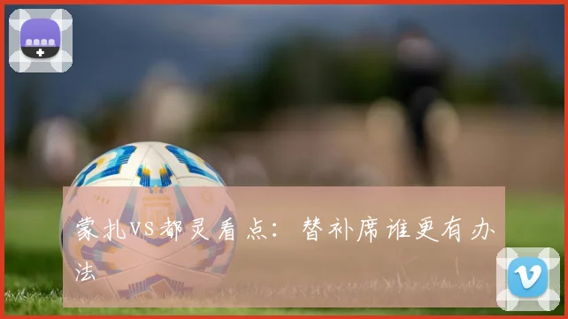 蒙扎vs都灵看点：替补席谁更有办法