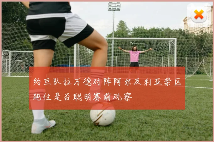 约旦队拉万德对阵阿尔及利亚禁区跑位是否聪明赛前观察