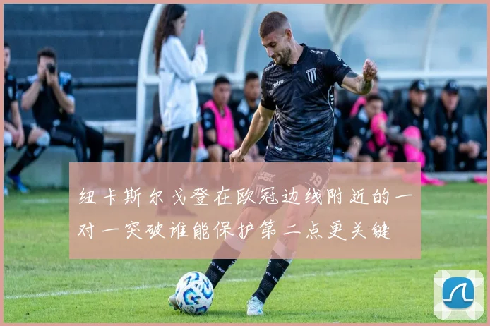纽卡斯尔戈登在欧冠边线附近的一对一突破谁能保护第二点更关键