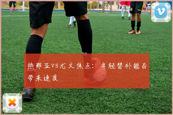 热那亚vs尤文焦点：年轻替补能否带来速度