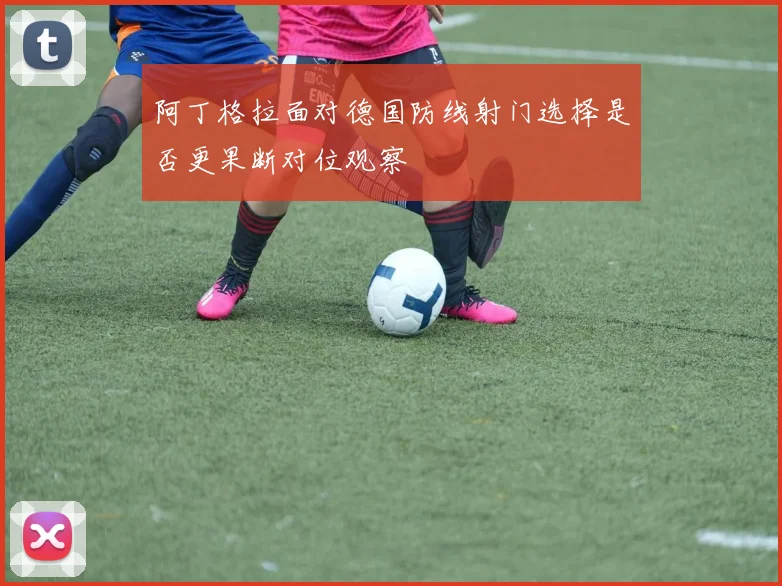 阿丁格拉面对德国防线射门选择是否更果断对位观察
